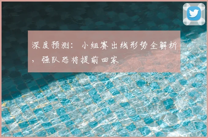 深度预测：小组赛出线形势全解析，强队恐将提前回家
