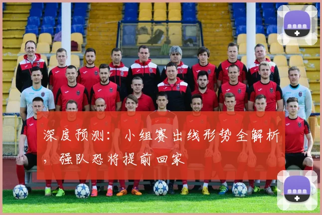 深度预测：小组赛出线形势全解析，强队恐将提前回家