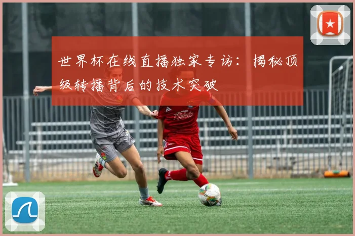 世界杯在线直播独家专访：揭秘顶级转播背后的技术突破