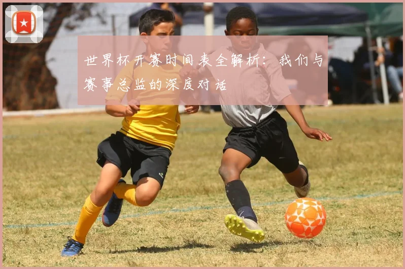 世界杯开赛时间表全解析：我们与赛事总监的深度对话