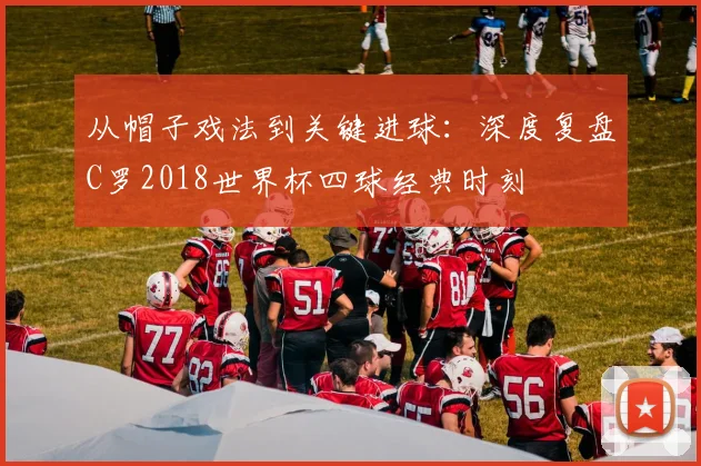 从帽子戏法到关键进球:深度复盘C罗2018世界杯四球经典时刻