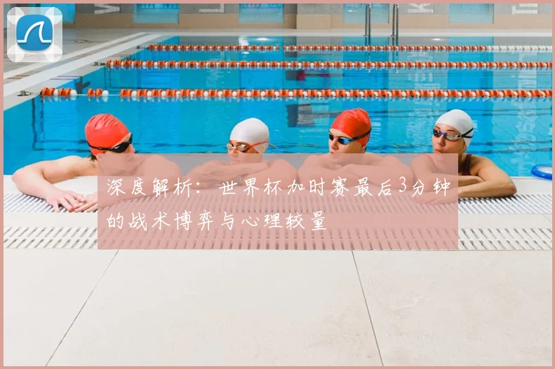 深度解析：世界杯加时赛最后3分钟的战术博弈与心理较量