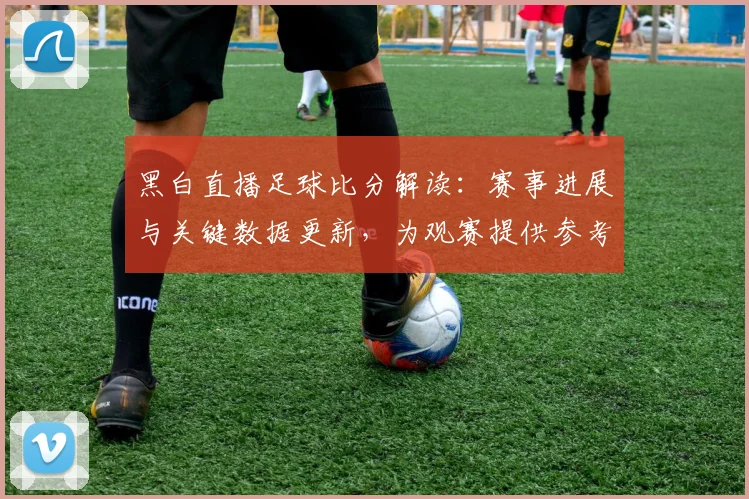 黑白直播足球比分解读：赛事进展与关键数据更新，为观赛提供参考