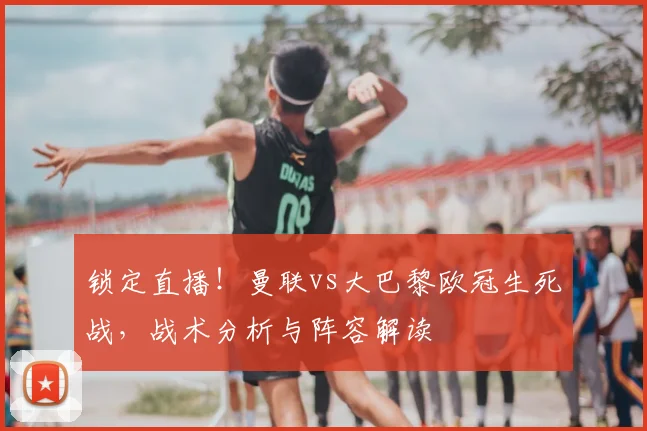 锁定直播!曼联vs大巴黎欧冠生死战,战术分析与阵容解读