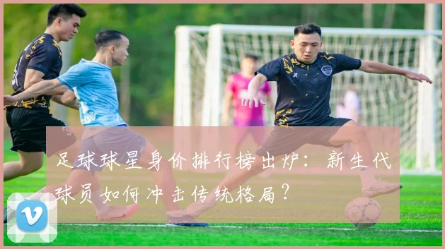 足球球星身价排行榜出炉:新生代球员如何冲击传统格局?