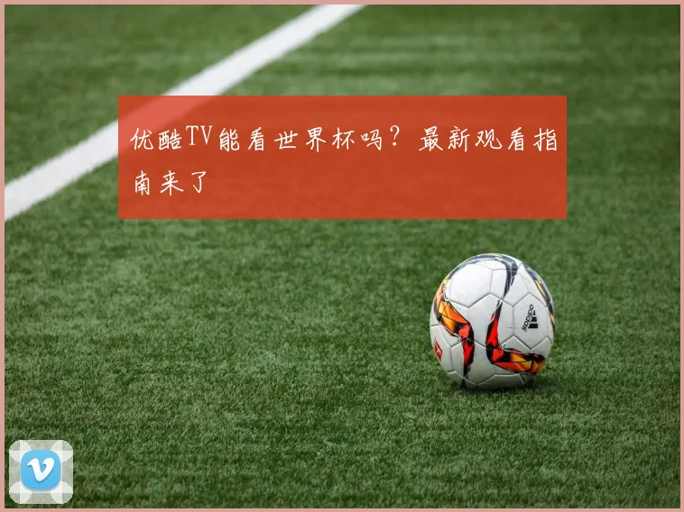 优酷TV能看世界杯吗？最新观看指南来了