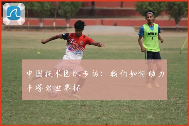 中国技术团队专访：我们如何助力卡塔尔世界杯