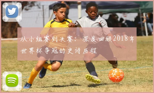 从小组赛到决赛：深度回顾2018年世界杯争冠的史诗历程