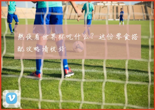 熬夜看世界杯吃什么？这份零食搭配攻略请收好