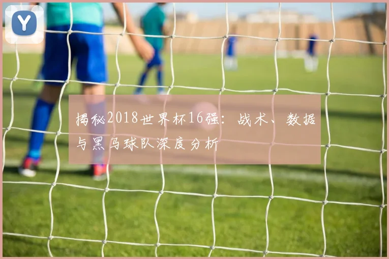 揭秘2018世界杯16强：战术、数据与黑马球队深度分析