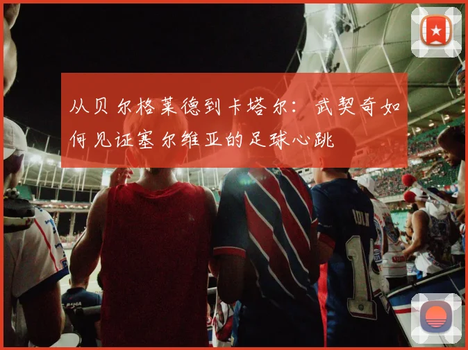 从贝尔格莱德到卡塔尔：武契奇如何见证塞尔维亚的足球心跳