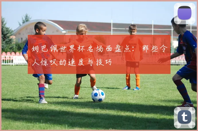 姆巴佩世界杯名场面盘点：那些令人惊叹的速度与技巧