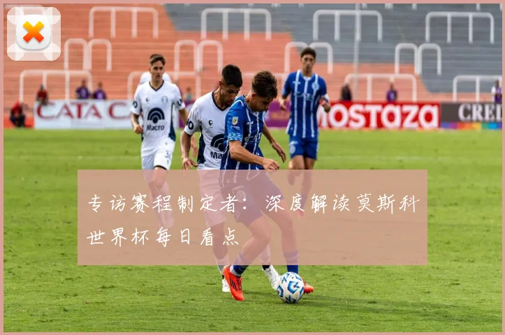 专访赛程制定者：深度解读莫斯科世界杯每日看点