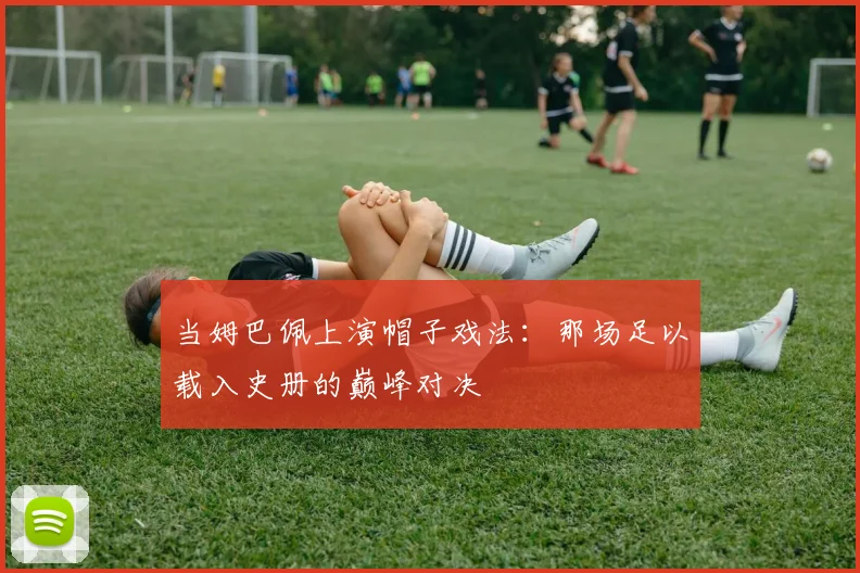 当姆巴佩上演帽子戏法：那场足以载入史册的巅峰对决