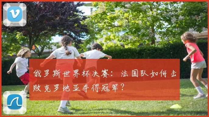 俄罗斯世界杯决赛：法国队如何击败克罗地亚夺得冠军？