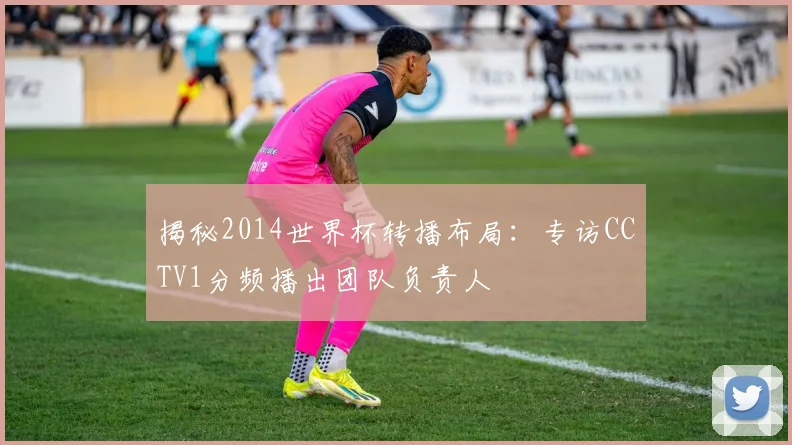 揭秘2014世界杯转播布局：专访CCTV1分频播出团队负责人