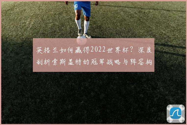 英格兰如何赢得2022世界杯？深度剖析索斯盖特的冠军战略与阵容构建
